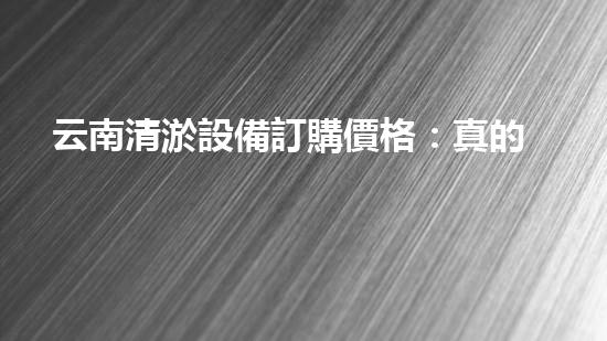 云南清淤設備訂購價格：真的那么便宜嗎？